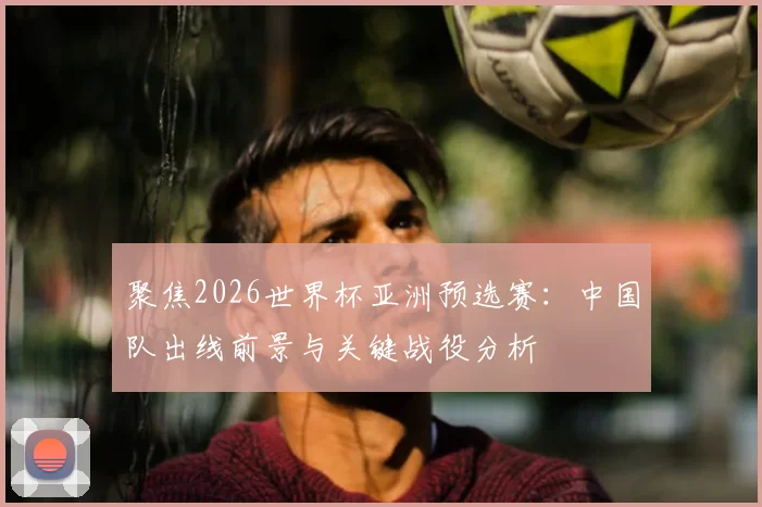聚焦2026世界杯亚洲预选赛:中国队出线前景与关键战役分析