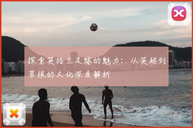 探索英格兰足球的魅力:从英超到草根的文化深度解析